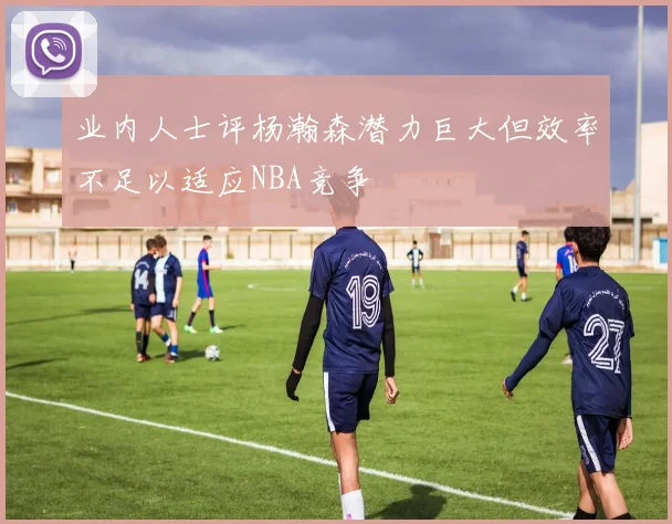 业内人士评杨瀚森潜力巨大但效率不足以适应NBA竞争