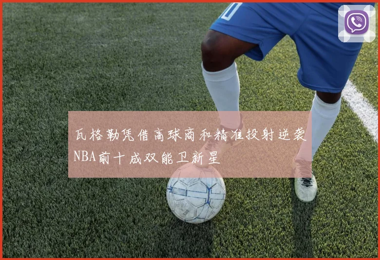 瓦格勒凭借高球商和精准投射逆袭NBA前十成双能卫新星