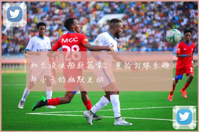 加兰谈快船新篇章：重拾打球乐趣与小卡的幽默互动