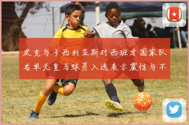 皮克与卡西利亚斯对西班牙国家队名单无皇马球员入选表示震惊与不解
