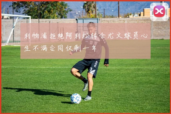 利物浦拒绝阿利松转会尤文球员心生不满合同仅剩一年