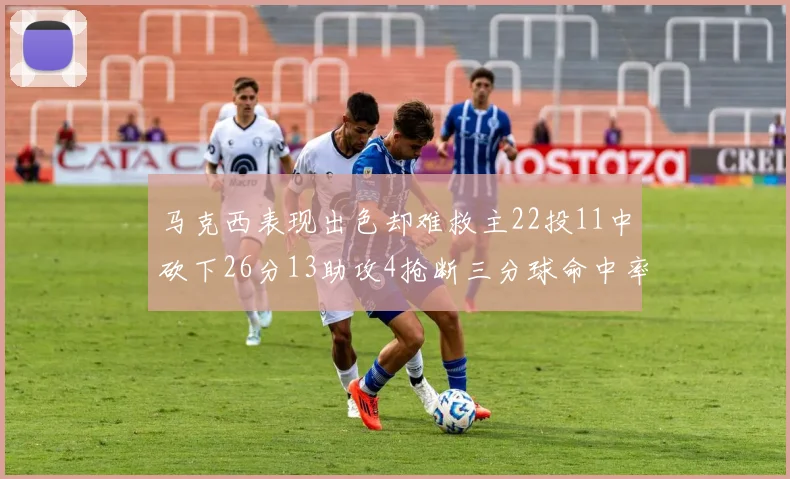 马克西表现出色却难救主22投11中砍下26分13助攻4抢断三分球命中率低迷