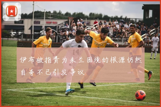 伊布被指责为米兰困境的根源仍然自夸不已引发争议