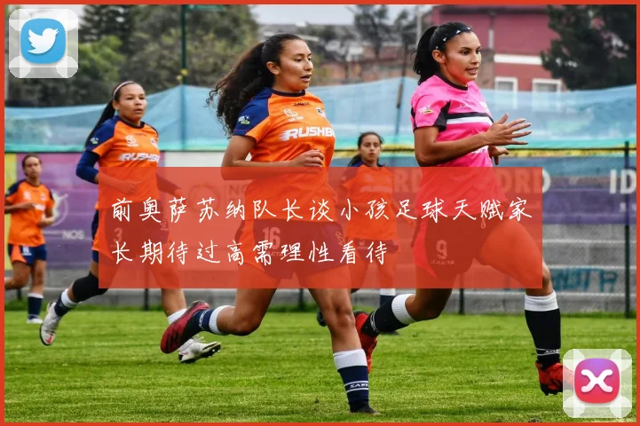 前奥萨苏纳队长谈小孩足球天赋家长期待过高需理性看待