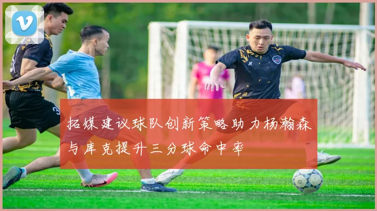 拓媒建议球队创新策略助力杨瀚森与库克提升三分球命中率