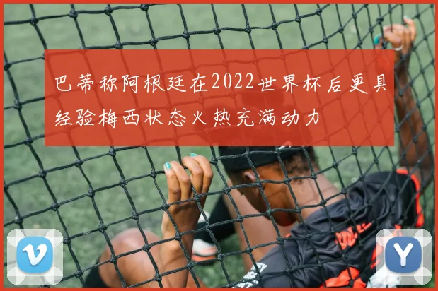 巴蒂称阿根廷在2022世界杯后更具经验梅西状态火热充满动力