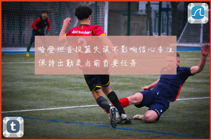 哈登坦言投篮失误不影响信心专注保持出勤是当前首要任务
