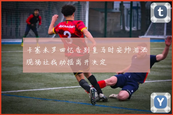 卡塞米罗回忆告别皇马时安帅泪洒现场让我动摇离开决定