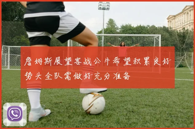詹姆斯展望客战公牛希望积累良好势头全队需做好充分准备