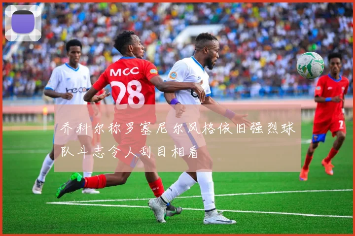 乔科尔称罗塞尼尔风格依旧强烈球队斗志令人刮目相看