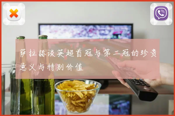 萨拉赫谈英超首冠与第二冠的珍贵意义与特别价值