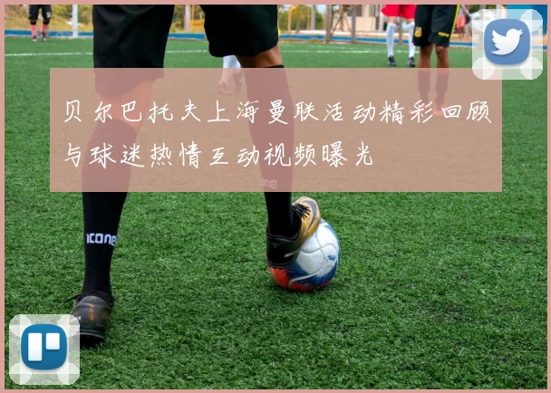 贝尔巴托夫上海曼联活动精彩回顾与球迷热情互动视频曝光